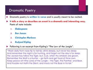 Dramatic Poetry
 Dramatic poetry is written in verse and is usually meant to be recited.
 It tells a story or describes an event in a dramatic and interesting way.
Poets of note include:
1. Shakespeare
2. Ben Jonson
3. Christopher Marlowe
4. Rudyard Kipling
 Following is an excerpt from Kipling’s “The Law of the Jungle”.
“Wash daily from nose-tip to tail-tip; drink deeply, but never too deep;
And remember the night is for hunting, and forget not the day is for sleep.
The Jackal may follow the Tiger, but, Cub, when thy whiskers are grown,
Remember the Wolf is a Hunter -- go forth and get food of thine own.
Keep peace wit hthe Lords of the Jungle -- the Tiger, the Panther, and Bear.
And trouble not Hathi the Silent, and mock not the Boar in his lair.”
 