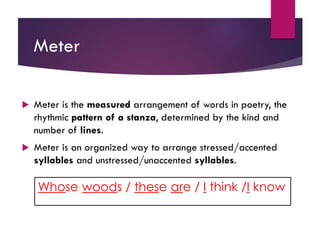 Meter
 Meter is the measured arrangement of words in poetry, the
rhythmic pattern of a stanza, determined by the kind and
number of lines.
 Meter is an organized way to arrange stressed/accented
syllables and unstressed/unaccented syllables.
Whose woods / these are / I think /I know
 