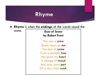 Rhyme
 Rhyme is when the endings of the words sound the
same. Dust of Snow
by Robert Frost
The way a crow
Shook down on me
The dust of snow
From a hemlock tree
Has given my heart
A change of mood
And save some part
Of a day I had rued.
 