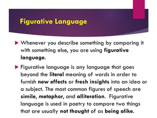 Figurative Language
 Whenever you describe something by comparing it
with something else, you are using figurative
language.
 Figurative language is any language that goes
beyond the literal meaning of words in order to
furnish new effects or fresh insights into an idea or
a subject. The most common figures of speech are
simile, metaphor, and alliteration. Figurative
language is used in poetry to compare two things
that are usually not thought of as being alike.
 