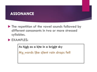 ASSONANCE
 The repetition of the vowel sounds followed by
different consonants in two or more stressed
syllables.
 EXAMPLES:
As high as a kite in a bright sky
My words like silent rain drops fell
 