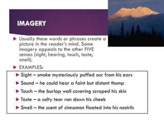IMAGERY
 Usually these words or phrases create a
picture in the reader’s mind. Some
imagery appeals to the other FIVE
senses (sight, hearing, touch, taste,
smell).
 EXAMPLES:
 Sight – smoke mysteriously puffed our from his ears
 Sound – he could hear a faint but distant thump
 Touch – the burlap wall covering scraped his skin
 Taste – a salty tear ran down his cheek
 Smell – the scent of cinnamon floated into his nostrils
 