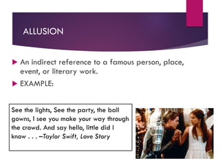 ALLUSION
 An indirect reference to a famous person, place,
event, or literary work.
 EXAMPLE:
See the lights, See the party, the ball
gowns, I see you make your way through
the crowd. And say hello, little did I
know . . . –Taylor Swift, Love Story
 