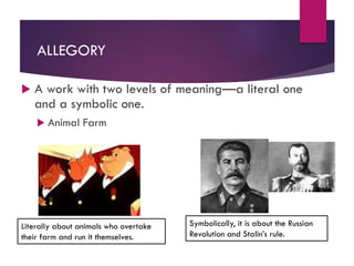 ALLEGORY
 A work with two levels of meaning—a literal one
and a symbolic one.
 Animal Farm
Literally about animals who overtake
their farm and run it themselves.
Symbolically, it is about the Russian
Revolution and Stalin’s rule.
 