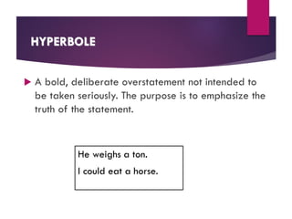 HYPERBOLE
 A bold, deliberate overstatement not intended to
be taken seriously. The purpose is to emphasize the
truth of the statement.
He weighs a ton.
I could eat a horse.
 
