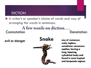 DICTION
 A writer’s or speaker’s choice of words and way of
arranging the words in sentences.
Connotation Denotation
Snake any of numerous
scaly, legless,
sometimes venomous
reptiles; having a
long, tapering,
cylindrical body and
found in most tropical
and temperate regions
evil or danger
 