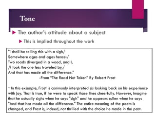  The author’s attitude about a subject
 This is implied throughout the work
"I shall be telling this with a sigh/
Somewhere ages and ages hence:/
Two roads diverged in a wood, and I,
/I took the one less traveled by,/
And that has made all the difference."
-From “The Road Not Taken” By Robert Frost
~In this example, Frost is commonly interpreted as looking back on his experience
with joy. That is true, if he were to speak those lines cheerfully. However, imagine
that he actually sighs when he says "sigh" and he appears sullen when he says
"And that has made all the difference." The entire meaning of the poem is
changed, and Frost is, indeed, not thrilled with the choice he made in the past.
 