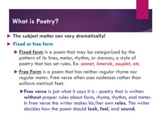 What is Poetry?
 The subject matter can vary dramatically!
 Fixed or free form
 Fixed form is a poem that may be categorized by the
pattern of its lines, meter, rhythm, or stanzas; a style of
poetry that has set rules. Ex: sonnet, limerick, couplet, etc.
 Free Form is a poem that has neither regular rhyme nor
regular meter. Free verse often uses cadences rather than
uniform metrical feet.
Free verse is just what it says it is - poetry that is written
without proper rules about form, rhyme, rhythm, and meter.
In free verse the writer makes his/her own rules. The writer
decides how the poem should look, feel, and sound.
 