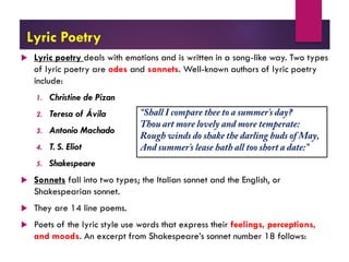 Lyric Poetry
 Lyric poetry deals with emotions and is written in a song-like way. Two types
of lyric poetry are odes and sonnets. Well-known authors of lyric poetry
include:
1. Christine de Pizan
2. Teresa of Ávila
3. Antonio Machado
4. T. S. Eliot
5. Shakespeare
 Sonnets fall into two types; the Italian sonnet and the English, or
Shakespearian sonnet.
 They are 14 line poems.
 Poets of the lyric style use words that express their feelings, perceptions,
and moods. An excerpt from Shakespeare’s sonnet number 18 follows:
 
