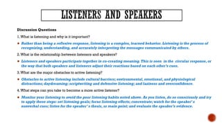 Discussion Questions
1.What is listening and why is it important?
● Rather than being a reflexive response, listening is a complex, learned behavior. Listening is the process of
recognizing, understanding, and accurately interpreting the messages communicated by others.
2.What is the relationship between listeners and speakers?
● Listeners and speakers participate together in co-creating meaning.This is seen in the circular response, or
the way that both speakers and listeners adjust their reactions based on each other’s cues.
3.What are the major obstacles to active listening?
● Obstacles to active listening include cultural barriers; environmental, emotional, and physiological
distractions; daydreaming; scriptwriting and defensive listening; and laziness and overconfidence.
4.What steps can you take to become a more active listener?
● Monitor your listening to avoid the poor listening habits noted above. As you listen, do so consciously and try
to apply these steps: set listening goals; focus listening efforts; concentrate; watch for the speaker’ s
nonverbal cues; listen for the speaker’ s thesis, or main point; and evaluate the speaker’s evidence.
 