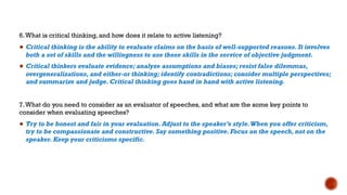 6.What is critical thinking, and how does it relate to active listening?
● Critical thinking is the ability to evaluate claims on the basis of well-supported reasons. It involves
both a set of skills and the willingness to use these skills in the service of objective judgment.
● Critical thinkers evaluate evidence; analyze assumptions and biases; resist false dilemmas,
overgeneralizations, and either-or thinking; identify contradictions; consider multiple perspectives;
and summarize and judge. Critical thinking goes hand in hand with active listening.
7.What do you need to consider as an evaluator of speeches, and what are the some key points to
consider when evaluating speeches?
● Try to be honest and fair in your evaluation. Adjust to the speaker’s style.When you offer criticism,
try to be compassionate and constructive. Say something positive. Focus on the speech, not on the
speaker. Keep your criticisms specific.
 