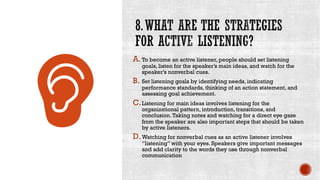A.To become an active listener, people should set listening
goals, listen for the speaker’s main ideas, and watch for the
speaker’s nonverbal cues.
B. Set listening goals by identifying needs, indicating
performance standards, thinking of an action statement, and
assessing goal achievement.
C.Listening for main ideas involves listening for the
organizational pattern, introduction, transitions, and
conclusion.Taking notes and watching for a direct eye gaze
from the speaker are also important steps that should be taken
by active listeners.
D.Watching for nonverbal cues as an active listener involves
“listening” with your eyes. Speakers give important messages
and add clarity to the words they use through nonverbal
communication
 