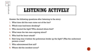 Answer the following questions after listening to the story:
1. What time did the man come out of the bar?
2. Which man had been drinking?
3. Who started the fight? Who shoved whom first?
4. What were the two men arguing about?
5. Who had the heart attack?
6. How long was it before the policeman broke up the fight? (Was the uniformed
person a man?
7. Who administered first aid?
8. Where did the incident occur?
Th
e
pic
tur
e
ca
n't
be
dis
pl
ay
ed
.
 