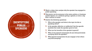 IDENTIFYING
PUBLIC
SPEAKERS
●Watch a video, then analyze why the speaker has engaged in
public speaking.
●This source can be someone in the news, politics, or business
(public figure), or a celebrity giving a speech, or even a clip
from a sitcom or movie.
●Answer the following questions:
1. Who is the speaker and what is the topic he/she is
speaking about?
2. Is the speaker effective or ineffective? List the specific
qualities that make the speaker good or bad.
3. What are the benefits of the speaker’s speech?
4. What, if any, speech mannerisms do you find particularly
annoying about the speaker?
5. What speech mannerisms do you engage in that others
may find annoying?
 