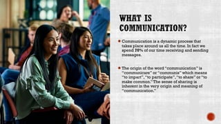 ●Communication is a dynamic process that
takes place around us all the time. In fact we
spend 70% of our time receiving and sending
messages.
●The origin of the word “communication” is
“communicare” or “communis” which means
“to impart”,“to participate”,“to share” or “to
make common.”The sense of sharing is
inherent in the very origin and meaning of
“communication.”
 