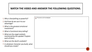 WATCH THE VIDEO AND ANSWER THE FOLLOWING QUESTIONS.
1. Why is Storytelling so powerful?
2. And how do we use it to our
advantage?
3. What is the greatest emotional
investment?
4. What is functional story telling?
5. What are the angel cocktails
mentioned by the speaker? Explain
each of them.
6. What are the devil’s cocktails?
7. In whatever character you build, what
should you create?
The picture can't be displayed.
 