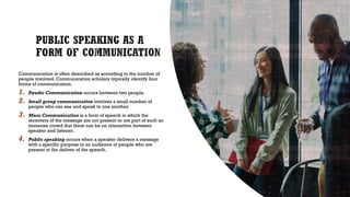 Communication is often described as according to the number of
people involved. Communication scholars typically identify four
forms of communication.
1. Dyadic Communication occurs between two people.
2. Small group communication involves a small number of
people who can see and speak to one another.
3. Mass Communication is a form of speech in which the
receivers of the message are not present or are part of such an
immense crowd that there can be no interaction between
speaker and listener.
4. Public speaking occurs when a speaker delivers a message
with a specific purpose to an audience of people who are
present at the deliver of the speech.
 