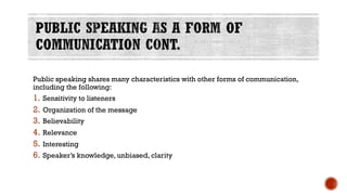 Public speaking shares many characteristics with other forms of communication,
including the following:
1. Sensitivity to listeners
2. Organization of the message
3. Believability
4. Relevance
5. Interesting
6. Speaker’s knowledge, unbiased, clarity
 