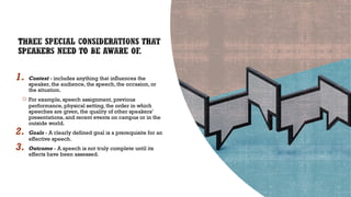 1. Context - includes anything that influences the
speaker, the audience, the speech, the occasion, or
the situation.
○ For example, speech assignment, previous
performance, physical setting, the order in which
speeches are given, the quality of other speakers’
presentations, and recent events on campus or in the
outside world.
2. Goals - A clearly defined goal is a prerequisite for an
effective speech.
3. Outcome - A speech is not truly complete until its
effects have been assessed.
 