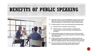 1. Speakers become more knowledgeable people as they learn
about the craft of constructing speech or presentations and
become exposed to a wide variety of topics to speak about.
2. It allows people to hone critical thinking and listening skills
a. Speakers learn to evaluate claims and logic.
b. Listeners learn to evaluate speaker’s credibility and
trustworthiness, as well as the logic and truthfulness of
messages.
3. Public speaking skills will enhance careers.The same skills
necessary for delivering a public speech are useful in writing
and composition.
4. Public speaking allows individuals to realize personal and
professional goals. In particular, oral communication is the top
skill that employers look for when deciding to hire graduates.
5. By encouraging civil dialogue, public speeches allow
speakers and listeners to explore and share values.
 