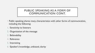PUBLIC SPEAKING AS A FORM OF
COMMUNICATION CONT.
• Public speaking shares many characteristics with other forms of communication,
including the following:
1. Sensitivity to listeners
2. Organization of the message
3. Believability
4. Relevance
5. Interesting
6. Speaker’s knowledge, unbiased, clarity
 