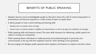 BENEFITS OF PUBLIC SPEAKING
1. Speakers become more knowledgeable people as they learn about the craft of constructing speech or
presentations and become exposed to a wide variety of topics to speak about.
2. It allows people to hone critical thinking and listening skills
a. Speakers learn to evaluate claims and logic.
b. Listeners learn to evaluate speaker’s credibility and trustworthiness, as well as the logic and truthfulness of messages.
3. Public speaking skills will enhance careers.The same skills necessary for delivering a public speech are
useful in writing and composition.
4. Public speaking allows individuals to realize personal and professional goals. In particular, oral
communication is the top skill that employers look for when deciding to hire graduates.
5. By encouraging civil dialogue, public speeches allow speakers and listeners to explore and share values.
 
