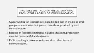 FACTORS DISTINGUISH PUBLIC SPEAKING
FROM OTHER FORMS OF COMMUNICATION
1. Opportunities for feedback are more limited than in dyadic or small
group communication, but greater than those provided by mass
communication
2. Because of feedback limitations in public situations, preparation
must be more careful and extensive.
3. Public speaking is often more formal than other forms of
communication.
 