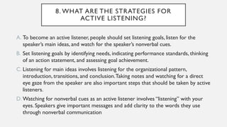 8. WHAT ARE THE STRATEGIES FOR
ACTIVE LISTENING?
A. To become an active listener, people should set listening goals, listen for the
speaker’s main ideas, and watch for the speaker’s nonverbal cues.
B. Set listening goals by identifying needs, indicating performance standards, thinking
of an action statement, and assessing goal achievement.
C. Listening for main ideas involves listening for the organizational pattern,
introduction, transitions, and conclusion.Taking notes and watching for a direct
eye gaze from the speaker are also important steps that should be taken by active
listeners.
D. Watching for nonverbal cues as an active listener involves “listening” with your
eyes. Speakers give important messages and add clarity to the words they use
through nonverbal communication
 