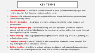 KEY TERMS
1. Circular response —a process of constant feedback in which speakers continually adjust their
remarks based on their listeners’ reactions, and vice versa.
2. Listening—the process of recognizing, understanding,and accurately interpreting the messages
communicated by others.
3. Selective perception —the process by which people pay attention to certain messages and
ignore others.
4. Message-perception gap —misunderstandings that arise between a speaker and a listener
because each person’s knowledge base and life experience are unique and no two people interpret
a message in exactly the same way.
5. Active listening —focused, purposeful listening that involves a multi-step process of gathering and
evaluating information.
6. Defensive listening —“closed” listening in which the listener blocks out certain messages that
may challenge his or her attitudes or opinions.
7. Critical thinking —the ability to evaluate claims on the basis of well-supported reasons; involves
a set of skills and the willingness to use those skills in the service of objective judgment.
 
