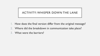 ACTIVITY: WHISPER DOWN THE LANE
1. How does the final version differ from the original message?
2. Where did the breakdown in communication take place?
3. What were the barriers?
 