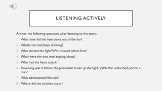 LISTENING ACTIVELY
Answer the following questions after listening to the story:
1. What time did the man come out of the bar?
2. Which man had been drinking?
3. Who started the fight?Who shoved whom first?
4. What were the two men arguing about?
5. Who had the heart attack?
6. How long was it before the policeman broke up the fight? (Was the uniformed person a
man?
7. Who administered first aid?
8. Where did the incident occur?
 