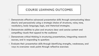 COURSE LEARNING OUTCOMES
1. Demonstrate effective advanced presentation skills through communicating ideas
clearly and persuasively using a strategic choice of structures, voice, tone,
vocabulary, body language, logic, and rhetorical strategies.
2. Demonstrate abilities to plan and structure clear and concise content and
compelling visuals that appeal to the audience
3. Demonstrate critical thinking in structuring presentations, integrating research
sources, and in responding to questions
4. Evaluate their presentation skills through identifying strengths, weaknesses, and
ways to overcome weak points through reflective exercises
 