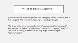 WHAT IS COMMUNICATION?
• Communication is a dynamic process that takes place around us all the time. In
fact we spend 70% of our time receiving and sending messages.
• The origin of the word “communication” is “communicare” or “communis”
which means “to impart”,“to participate”,“to share” or “to make common.”
The sense of sharing is inherent in the very origin and meaning of
“communication.”
 