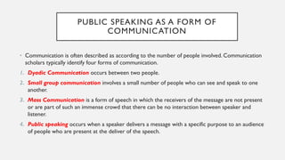 PUBLIC SPEAKING AS A FORM OF
COMMUNICATION
• Communication is often described as according to the number of people involved. Communication
scholars typically identify four forms of communication.
1. Dyadic Communication occurs between two people.
2. Small group communication involves a small number of people who can see and speak to one
another.
3. Mass Communication is a form of speech in which the receivers of the message are not present
or are part of such an immense crowd that there can be no interaction between speaker and
listener.
4. Public speaking occurs when a speaker delivers a message with a specific purpose to an audience
of people who are present at the deliver of the speech.
 