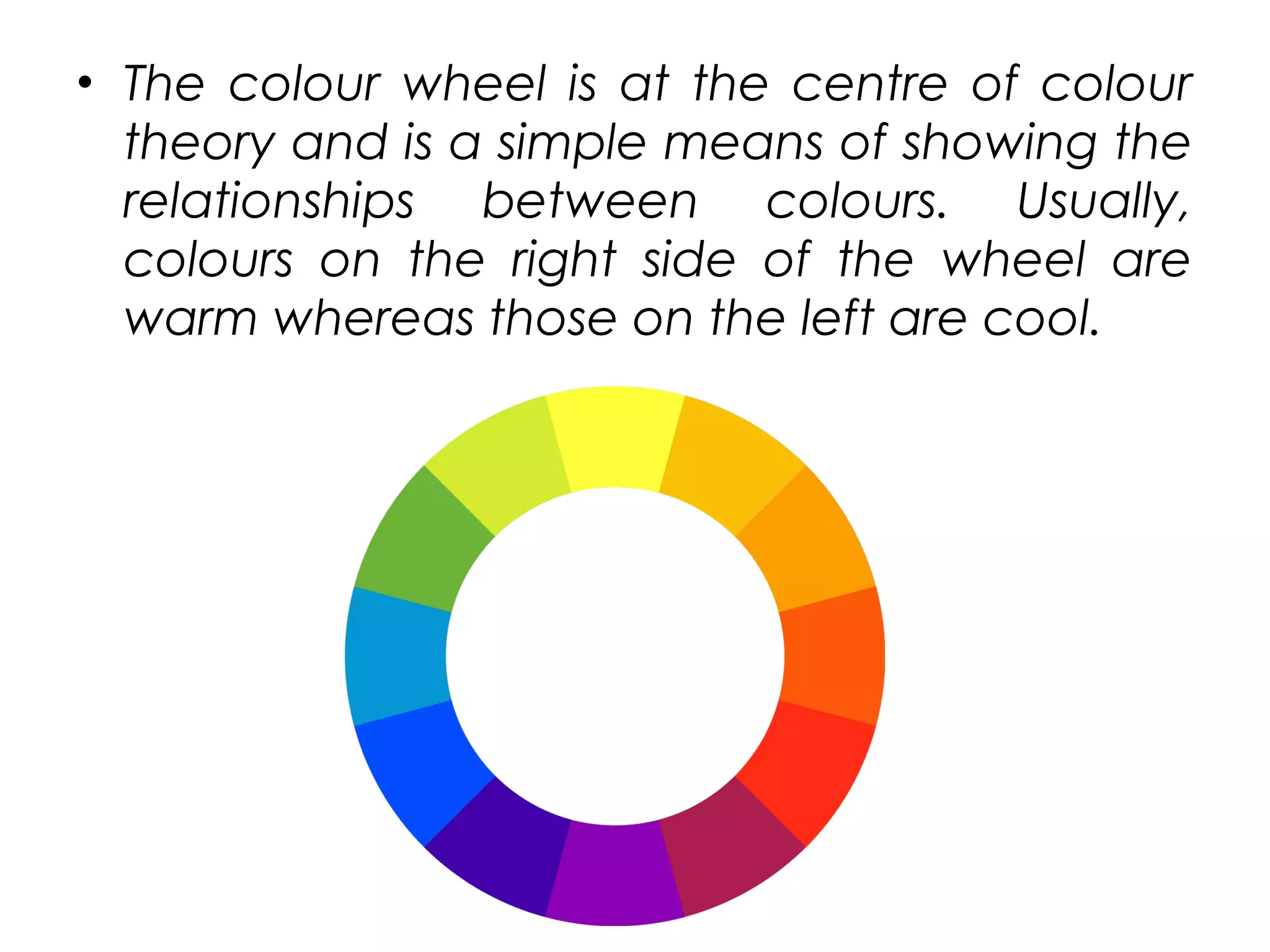 • The colour wheel is at the centre of colour
theory and is a simple means of showing the
relationships between colours. Usually,
colours on the right side of the wheel are
warm whereas those on the left are cool.
 