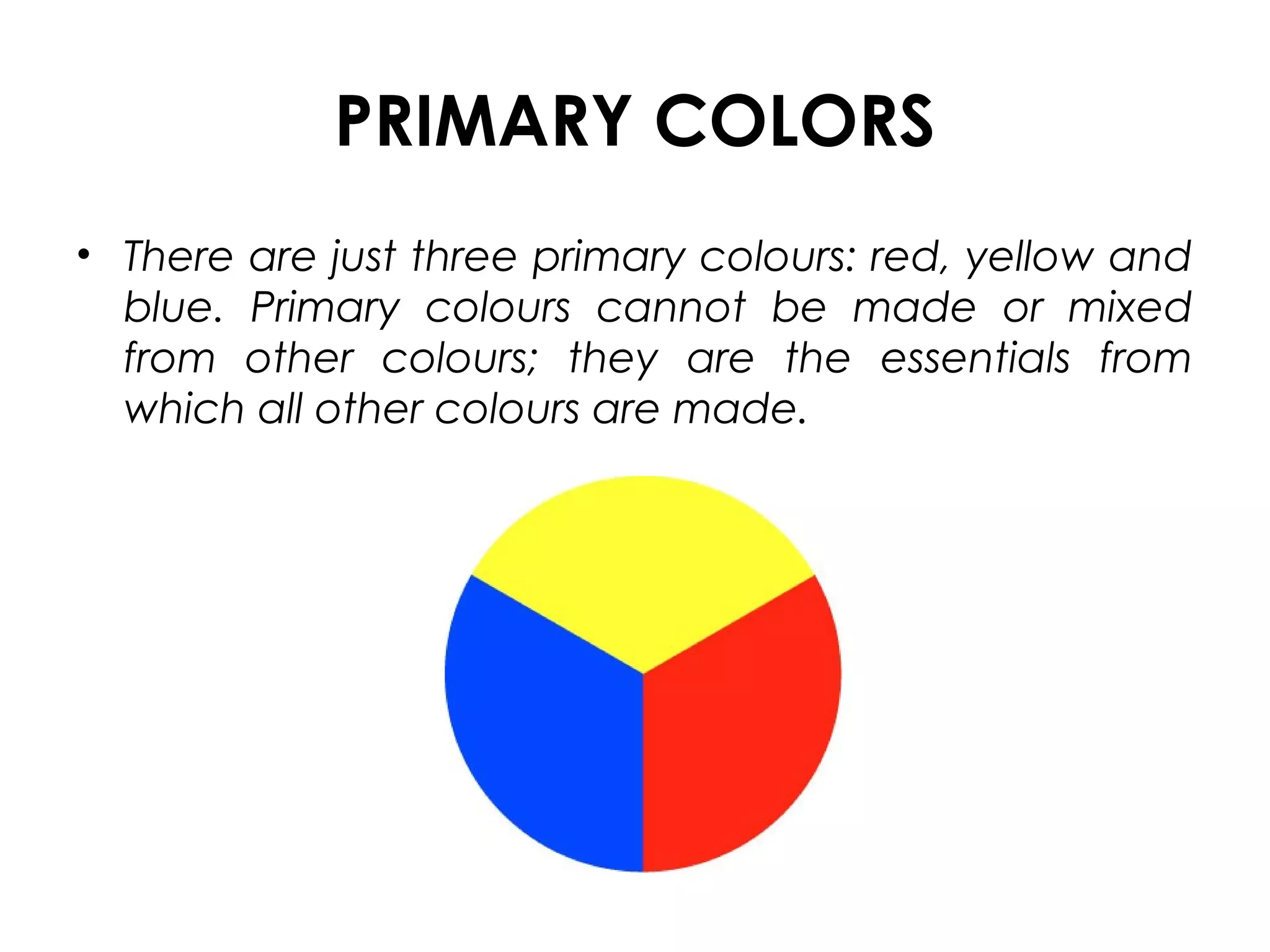 PRIMARY COLORS
• There are just three primary colours: red, yellow and
blue. Primary colours cannot be made or mixed
from other colours; they are the essentials from
which all other colours are made.
 