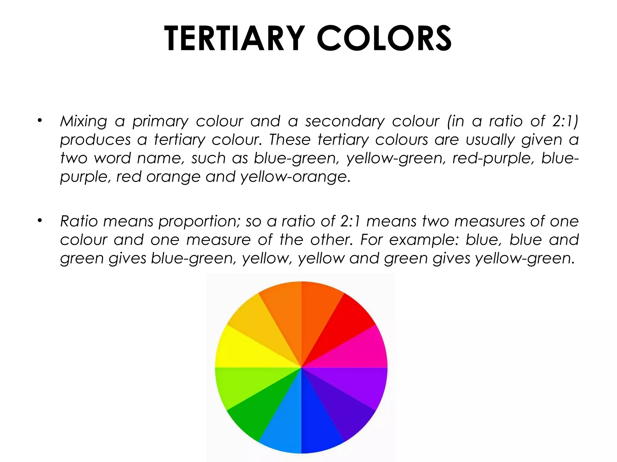 TERTIARY COLORS
• Mixing a primary colour and a secondary colour (in a ratio of 2:1)
produces a tertiary colour. These tertiary colours are usually given a
two word name, such as blue-green, yellow-green, red-purple, blue-
purple, red orange and yellow-orange.
• Ratio means proportion; so a ratio of 2:1 means two measures of one
colour and one measure of the other. For example: blue, blue and
green gives blue-green, yellow, yellow and green gives yellow-green.
 