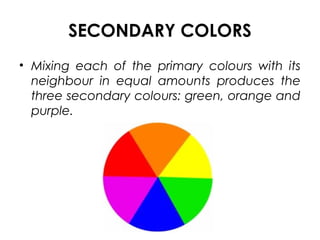 SECONDARY COLORS
• Mixing each of the primary colours with its
neighbour in equal amounts produces the
three secondary colours: green, orange and
purple.
 