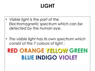 LIGHT
• Visible light is the part of the
Electromagnetic spectrum which can be
detected by the human eye.
• The visible light has its own spectrum which
consist of the 7 colours of light :
RED ORANGE YELLOWYELLOW GREEN
BLUE INDIGO VIOLET
 