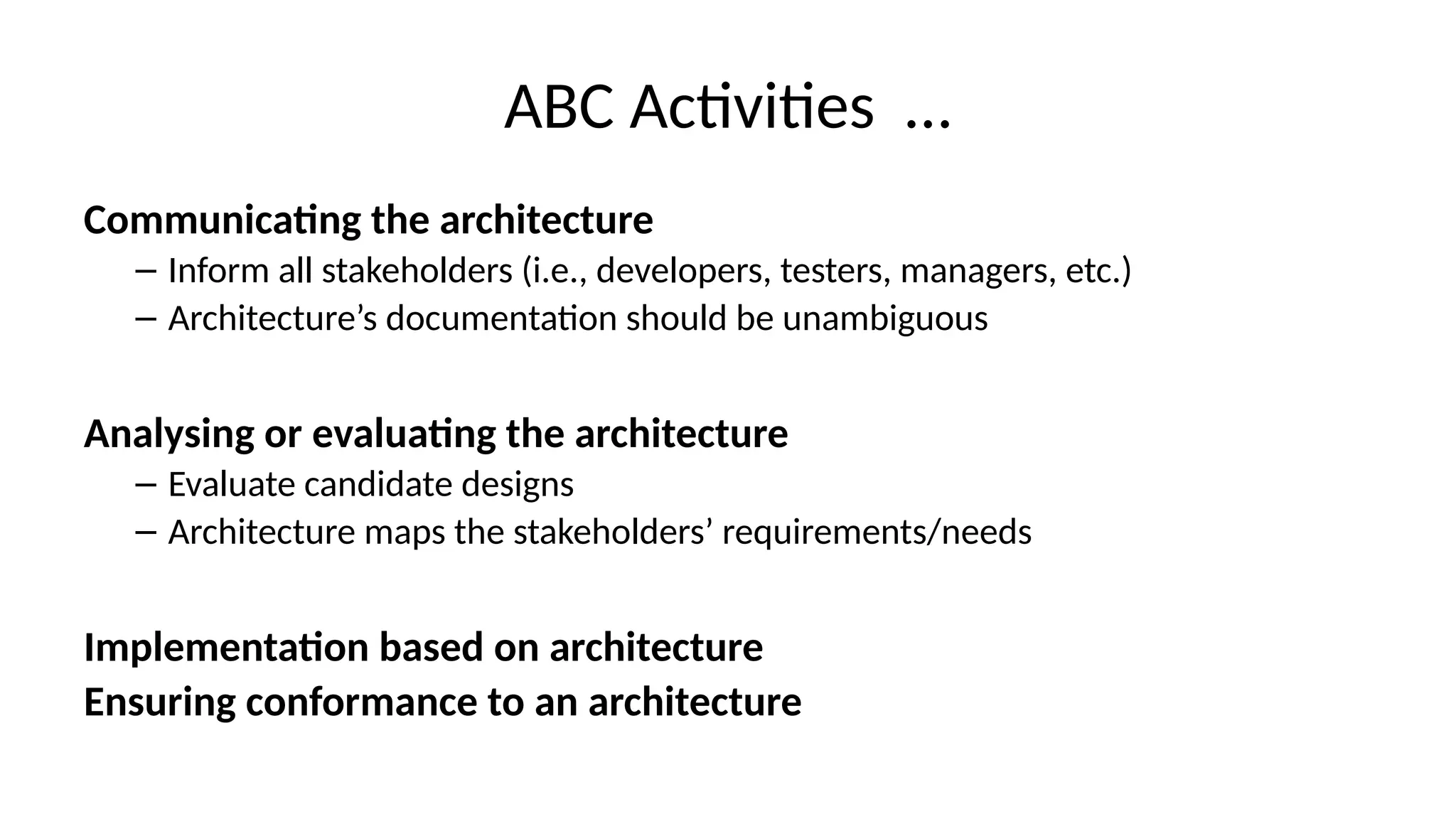 ABC Activities …
Communicating the architecture
– Inform all stakeholders (i.e., developers, testers, managers, etc.)
– Architecture’s documentation should be unambiguous
Analysing or evaluating the architecture
– Evaluate candidate designs
– Architecture maps the stakeholders’ requirements/needs
Implementation based on architecture
Ensuring conformance to an architecture
 