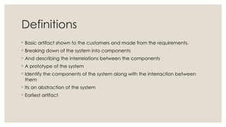 Definitions
◦ Basic artifact shown to the customers and made from the requirements.
◦ Breaking down of the system into components
◦ And describing the interrelations between the components
◦ A prototype of the system
◦ Identify the components of the system along with the interraction between
them
◦ Its an abstraction of the system
◦ Earliest artifact
 