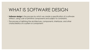 WHAT IS SOFTWARE DESIGN
◦ Software design is the process by which we create a specification of a software
artifact, using a set of primitive components and subject to constraints.
◦ The process of defining the architecture, components, interfaces, and other
characteristics of a system or component.
 