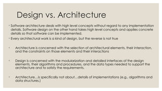 Design vs. Architecture
◦ Software architecture deals with high level concepts without regard to any implementation
details. Software design on the other hand takes high level concepts and applies concrete
details so that software can be implemented.
◦ Every architectural work is a kind of design, but the reverse is not true
◦ Architecture is concerned with the selection of architectural elements, their interaction,
and the constraints on those elements and their interactions
◦ Design is concerned with the modularization and detailed interfaces of the design
elements, their algorithms and procedures, and the data types needed to support the
architecture and to satisfy the requirements.
◦ Architecture…is specifically not about…details of implementations (e.g., algorithms and
data structures.)
 