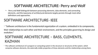 SOFTWARE ARCHITECTURE- Perry and Wolf
• Perry and Wolf distinguish between processing elements, data elements, and connecting
elements, and this taxonomy of architectural elements largely persists through most other
definitions and approaches.
SOFTWARE ARCHITECTURE- IEEE
◦ “Software architecture is the fundamental organization of a system, embodied in its components,
their relationships to each other and their environment, and the principles governing its design and
evolution.”
SOFTWARE ARCHITECTURE – BASS, CLEMENTS,
KAZMAN
◦ The software architecture of a program or computing system is the structure or structures of the system, which
comprise software elements, the externally visible properties of those elements and the relationships among them.
 