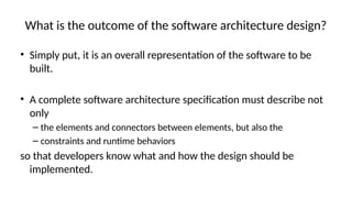 What is the outcome of the software architecture design?
• Simply put, it is an overall representation of the software to be
built.
• A complete software architecture specification must describe not
only
– the elements and connectors between elements, but also the
– constraints and runtime behaviors
so that developers know what and how the design should be
implemented.
 