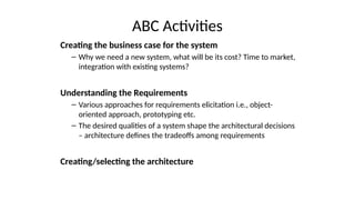 ABC Activities
Creating the business case for the system
– Why we need a new system, what will be its cost? Time to market,
integration with existing systems?
Understanding the Requirements
– Various approaches for requirements elicitation i.e., object-
oriented approach, prototyping etc.
– The desired qualities of a system shape the architectural decisions
– architecture defines the tradeoffs among requirements
Creating/selecting the architecture
 