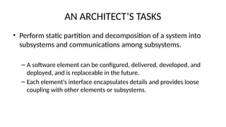 AN ARCHITECT’S TASKS
• Perform static partition and decomposition of a system into
subsystems and communications among subsystems.
– A software element can be configured, delivered, developed, and
deployed, and is replaceable in the future.
– Each element's interface encapsulates details and provides loose
coupling with other elements or subsystems.
 