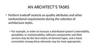 AN ARCHITECT’S TASKS
• Perform tradeoff analysis on quality attributes and other
nonfunctional requirements during the selection of
architecture styles.
– For example, in order to increase a distributed system's extensibility,
portability, or maintainability, software components and Web
services may be the best choice of element types, and a loose
connection among these elements may be most appropriate.
 