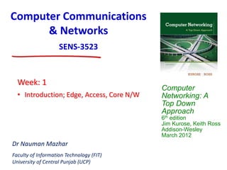 Computer
Networking: A
Top Down
Approach
6th edition
Jim Kurose, Keith Ross
Addison-Wesley
March 2012
Dr Nauman Mazhar
Faculty of Information Technology (FIT)
University of Central Punjab (UCP)
Computer Communications
& Networks
SENS-3523
• Introduction; Edge, Access, Core N/W
Week: 1
 