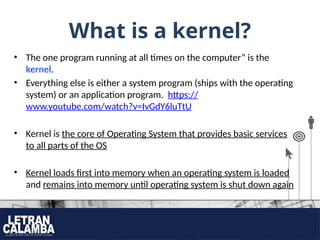 What is a kernel?
• The one program running at all times on the computer” is the
kernel.
• Everything else is either a system program (ships with the operating
system) or an application program. https://
www.youtube.com/watch?v=IvGdY6luTtU
• Kernel is the core of Operating System that provides basic services
to all parts of the OS
• Kernel loads first into memory when an operating system is loaded
and remains into memory until operating system is shut down again
 